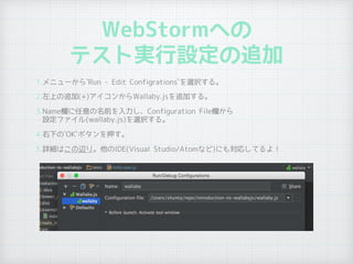 WebStormへの
テスト実行設定の追加
1.メニューから`Run - Edit Configrations`を選択する。
2.左上の追加(+)アイコンからWallaby.jsを追加する。
3.Name欄に任意の名前を入力し、Configuration File欄から 
設定ファイル(wallaby.js)を選択する。
4.右下の`OK`ボタンを押す。
5.詳細はこの辺り。他のIDE(Visual Studio/Atomなど)にも対応してるよ！
 
