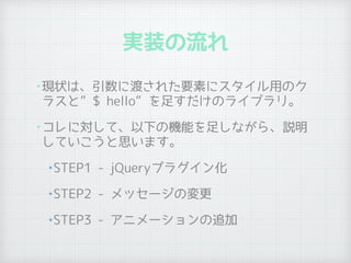実装の流れ
•現状は、引数に渡された要素にスタイル用のク
ラスと”$ hello”を足すだけのライブラリ。
•コレに対して、以下の機能を足しながら、説明
していこうと思います。
•STEP1 - jQueryプラグイン化
•STEP2 - メッセージの変更
•STEP3 - アニメーションの追加
 