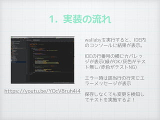 1. 実装の流れ
• wallabyを実行すると、IDE内
のコンソールに結果が表示。
• IDEの行番号の横にカバレッ
ジが表示(緑がOK/灰色がテス
ト無し/赤色がテストNG)
• エラー時は該当行の行末にエ
ラーメッセージが表示
• 保存しなくても変更を検知し
てテストを実施するよ！
https://youtu.be/YOcV8ruh4i4
 