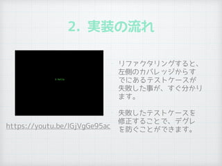 2. 実装の流れ
• リファクタリングすると、
左側のカバレッジからす
でにあるテストケースが
失敗した事が、すぐ分かり
ます。
• 失敗したテストケースを
修正することで、デグレ
を防ぐことができます。
https://youtu.be/lGjVgGe95ac
 