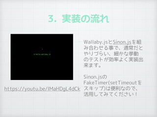 3. 実装の流れ
• Wallaby.jsとSinon.jsを組
み合わせる事で、通常だと
やりづらい、細かな挙動
のテストが効率よく実装出
来ます。
• Sinon.jsの
FakeTimer(setTimeoutを
スキップ)は便利なので、
活用してみてください！
https://youtu.be/IMaHDgL4dCk
 