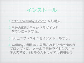 インストール
1.http://wallabyjs.com/ から購入。
2.自分のIDEに合ったプラグインを 
ダウンロードする。
3.IDE上でプラグインをインストールする。
4.Wallabyの起動後に表示されるActivationの
プロンプトに、メールで来たライセンスキー
を入力する。(もちろんトライアル利用も可
 