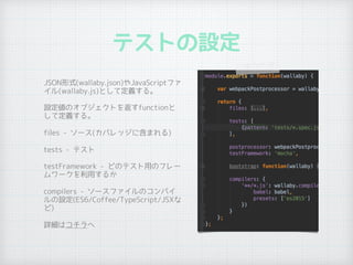 テストの設定
•
JSON形式(wallaby.json)やJavaScriptファ
イル(wallaby.js)として定義する。
• 設定値のオブジェクトを返すfunctionと
して定義する。
• files - ソース(カバレッジに含まれる)
• tests - テスト
• testFramework - どのテスト用のフレー
ムワークを利用するか
• compilers - ソースファイルのコンパイ
ルの設定(ES6/Coffee/TypeScript/JSXな
ど)
• 詳細はコチラへ
 