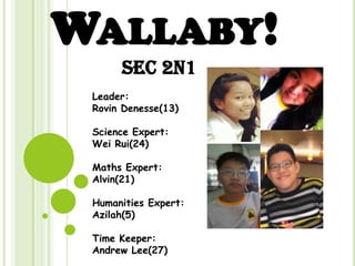 WALLABY!
Sec 2N1
Leader:
Rovin Denesse(13)
Science Expert:
Wei Rui(24)
Maths Expert:
Alvin(21)
Humanities Expert:
Azilah(5)
Time Keeper:
Andrew Lee(27)
 