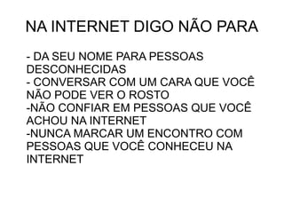 NA INTERNET DIGO NÃO PARA
- DA SEU NOME PARA PESSOAS
DESCONHECIDAS
- CONVERSAR COM UM CARA QUE VOCÊ
NÃO PODE VER O ROSTO
-NÃO CONFIAR EM PESSOAS QUE VOCÊ
ACHOU NA INTERNET
-NUNCA MARCAR UM ENCONTRO COM
PESSOAS QUE VOCÊ CONHECEU NA
INTERNET
 