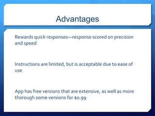 Advantages 
Rewards quick responses—response scored on precision 
and speed 
Instructions are limited, but is acceptable due to ease of 
use 
App has free versions that are extensive, as well as more 
thorough some versions for $0.99 
