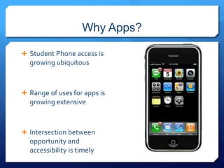 Why Apps? 
 Student Phone access is 
growing ubiquitous 
 Range of uses for apps is 
growing extensive 
 Intersection between 
opportunity and 
accessibility is timely 
 