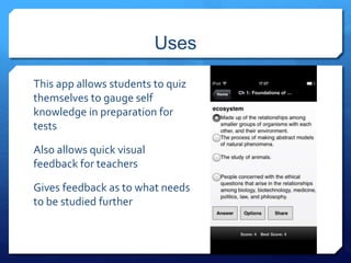 Uses 
This app allows students to quiz 
themselves to gauge self 
knowledge in preparation for 
tests 
Also allows quick visual 
feedback for teachers 
Gives feedback as to what needs 
to be studied further 
 