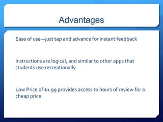 Advantages 
Ease of use—just tap and advance for instant feedback 
Instructions are logical, and similar to other apps that 
students use recreationally 
Low Price of $1.99 provides access to hours of review for a 
cheap price 
 