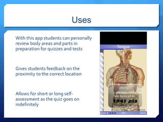 Uses 
With this app students can personally 
review body areas and parts in 
preparation for quizzes and tests 
Gives students feedback on the 
proximity to the correct location 
Allows for short or long self-assessment 
as the quiz goes on 
indefinitely 
 