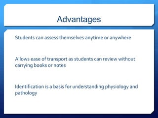 Advantages 
Students can assess themselves anytime or anywhere 
Allows ease of transport as students can review without 
carrying books or notes 
Identification is a basis for understanding physiology and 
pathology 
 