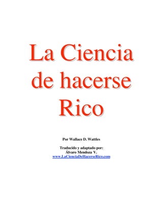 La Ciencia
de hacerse
   Rico
       Por Wallace D. Wattles

     Traducido y adaptado por:
        Álvaro Mendoza V.
  www.LaCienciaDeHacerseRico.com
 