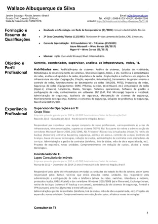 1
Wallace Albuquerque da Silva
Jardim Sulacap – Rio de Janeiro - Brasil
Estado Civil: Casado (3 filhos).
Data de Nascimento:18/02/1978.
Email:w2ls@hotmail.com
Tel.: +55(21) 3988-8103/+55(21) 99490-2306
Linkedin:https://br.linkedin.com/in/wallace-albuquerque-7ba75144
Formação e
Resumo de
Qualificações
 Graduado em Tecnologia em Rede de Computadores (01/2001): UniversidadeCastelo Branco
 2º Grau Completo/Técnico (12/1995): Técnico em Processamento de Dados,CAP, Simonsen;
 Curso de Especialização: Itil Foundations V2 - TI Exames (05/2009)
Azure Microsoft – Wenz Cursos (08/2017)
Hyper–V – Wenz Cursos (09/2017)
 Idiomas: Inglês (Cursando Wiseup).Nível: Intermediário.
Objetivo e
Perfil
Profissional
Experiência
Profissional
Gerente, coordenador, supervisor, analista de infraestrutura, redes, TI.
Habilidades em: Análise/Projeto de sistemas: Análise de sistemas, Estudos de viabilidade,
Metodologia de desenvolvimento de sistemas, Telecomunicações, Redes, e etc.: Gerência e administração
de redes, análise e diagnóstico de redes, Arquitetura de redes , Implantação e melhorias em projetos de
infraestrutura de redes (Segregação, Criação, expansão, virtualização), Ferramentas de gerenciamento e
controle de redes, Monitoramento de desempenho de redes (NAGIOS, PRTG), Protocolos de redes,
Segurança de redes (Equipamentos CORE, PFSense, Juniper, WatchGuard, etc.) virtualização de redes
(Hyper-V, Vmware). Servidores, Blades, Storages. Sistemas operacionais, Software de gestão e
configuração de rede, conhecimentos em softwares ERP (SAP, RM, Microsiga) Suporte e HelpDesk:
Administração de segurança, Auditoria de segurança, Manutenção de sistemas de segurança,
Monitoramento de segurança, Sistemas e conceitos de segurança, Soluções de problemas de segurança,
MainframeIBM OS/390.
Supervisor de Operações emTI
Grupo Riwa
Empresa privada grandeporte: 500 à +10.000 funcionários - Setor de Construção Civil
Maio de 2015 – Outubro de 2016 - Rio de Janeiro e Região, Brasil.
Responsável por coordenar uma equipe composta de nove profissionais, correspondendo as áreas de
infraestrutura, telecomunicações, suporte ao sistema TOTVS RM. Faz parte da rotina a administração de
servidores Microsoft Server 2008, 2012 (DNS, AD, Fileserver) físicos e ou virtualizados (Hyper_V), rotina de
backup (Arcserver), antivírus Kaspersky, segurança, política de acesso, controle de acesso, controle de
licenças, busca de novas tecnologias, redução de custos, administração de contratos com prestadores de
serviços. Administração e gestão de contratos (telefonia, link de dados, mão de obra especializada, etc.).
Projetos de expansão, novas unidades. Comprometimento em redução de custos, aliados a novas
tecnologias.
Coordenador de TI
Lopes Consultoria de Imóveis
Empresa privada grandeporte: 500 à +10.000 funcionários - Setor de Imóveis
Março de 2012 – Dezembro de 2014 (2 anos 9 meses) Rio de Janeiro e Região,Brasil
Responsável pela parte de infraestrutura em todas as unidades do estado do Rio de Janeiro, assim como
responsável pelos demais técnicos que estão alocados nestas unidades. Sou responsável pela
administração e configuração da rede e telefonia (ativos de redes, switches, roteadores e modens,
protocolos tcp/ip, PABX Alcatel) e dos servidores Windows 2003/2008 (ad e fileserver), Exchange Server,
rotina de backups (sistemas NT backup e arcserver), administração de sistemas de segurança, firewall e
VPN (Juniper), antivírus (Symantec e trend officescan).
Administração e gestão de contratos (telefonia,link de dados, mão de obra especializada, etc.). Projetos de
expansão,novas unidades.Comprometimento em redução de custos,aliadosa novas tecnologias.
Consultor de TI
 
