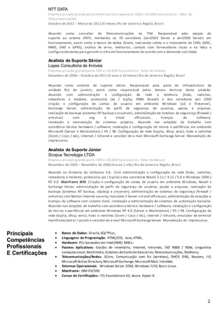 2
NTT DATA
Empresa privada grandeporte (multinacional japonesa):500 à +10.000 funcionários - Setor de
Telecomunicações
Outubro de 2011 – Março de 2012 (6 meses) Rio de Janeiro e Região,Brasil
Atuando como consultor de Telecomunicações na TIM. Responsável pela equipe de
suporte ao sistema ANTS, mantendo os 70 servidores (win2003 Server e win2000 Server) em
funcionamento, assim como o banco de dados Oracle, realizando coleta e o tratamento de CDRs (MSC,
MMS, SMS e GPRS), análise de erros, melhorias, contato com fornecedores locais e na Itália e
configurando testes para garantira infra em funcionamento de acordo com a demanda solicitada.
Analista de Suporte Sênior
Lopes Consultoria de Imóveis
Empresa privada grandeporte: 500 à +10.000 funcionários - Setor de Imóveis
Dezembro de 2006 – Outubro de 2011 (4 anos e 10 meses) Rio de Janeiro e Região, Brasil
Atuando como analista de suporte sênior. Responsável pela parte de infraestrutura da
unidade Rio de janeiro, assim como responsável pelos demais técnicos desta unidade.
Atuando com administração e configuração da rede e telefonia (hubs, switches,
roteadores e modems, protocolos ipx / tcp/ip, PABX Alcatel) e dos servidores win 2003
criação e configuração de contas de usuário em ambiente Windows (ad e fileserver),
Exchange Server, administração de perfil de segurança de usuários, pastas e arquivos,
realização de backups (sistemas NT backup e arcserver), administração de sistemas de segurança (firewall /
antivírus) com avg e trend officescan, licenças de software,
instalação e manutenção de sistemas próprios. Atuando nas estações de trabalho com
assistência técnica hardware / software, instalação e configuração de micros e periféricos em ambiente
Microsoft (Server e Workstation) / 95 / 98. Configuração de rede (tcp/ip, dhcp, wins), hubs e switches
(3com / cisco / etc), internet / intranet e servidor de e-mail Microsoft Exchange Server. Manutenção de
impressoras.
Analista de Suporte Júnior
Scopus Tecnologia LTDA
Empresa privada grandeporte: 500 à +10.000 funcionários - Setor de Bancos
Novembro de 2002 – Novembro de 2006 (4 anos 1 mês) Rio de Janeiro e Região, Brasil
Atuando na diretoria do Unibanco S.A.. Com administração e configuração da rede (hubs, switches,
roteadores e modems, protocolos ipx / tcp/ip) e dos servidores Novell 3.12 / 4.11 / 5.0 e Windows 2000 /
NT 4.0. Mainframe IBM. Criação e configuração de contas de usuário em ambiente Windows, Novell e
Exchange Server, administração de perfil de segurança de usuários, pastas e arquivos, realização de
backups (sistemas NT backup, sbackup e arcserver), administração de sistemas de segurança (firewall /
antivírus) com Norton internet security, inoculate it Server e trend officescan, administração de estações e
licenças de software com sistema tivoli, instalação e administração de sistemas de automação bancária.
Atuando nas estações de trabalho com assistência técnica hardware / software, instalação e configuração
de micros e periféricos em ambiente Windows NT 4.0 (Server e Workstation) / 95 / 98. Configuração de
rede (tcp/ip, dhcp, wins), hubs e switches (3com / cisco / etc), internet / intranet, emulador de terminal
mainframe(extra! / pcom) e servidor de e-mail MicrosoftExchangeServer. Manutenção de impressoras.
Principais
Competências
Profissionais
E Certificações
 Banco de Dados: Oracle,SQL*Plus;
 Linguagens de Programação: HTML/CSS, Java,HTML.
 Hardware: PCs baseados em Intel/AMD, MACs;
 Pacotes Aplicativos: Gestão de inventário, Internet, Intranets, ISO 9000 / 900x, Linguística
computacional,Multimídia,Sistemas deControle bancários,Telecomunicações,Telefonia;
 Telecomunicações/Redes: 3Com, Comunicação sem fio (wireless), DHCP, DNS, Routers, IIS,
MicrosoftActive Directory,MicrosoftExchange, MicrosoftMail,IntraNet.
 Sistemas Operacionais: Windows Server 20XX, Windows 7/10,Basic Linux.
 Mainframe: IBM OS/390
 Cursos de Certificações: ITIL Foundations V2, Azure, Hyper-V.
 