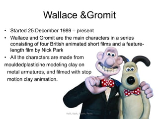 Wallace & Gromit Started 25 December 1989 – present Wallace and Gromit are the main characters in a series consisting of four British animated short films and a feature-length film by Nick Park All the characters are made from  mouldedplasticine modeling clay on    metal armatures, and filmed with stop    motion clay animation. Halil, Kash, Shann, Paula 