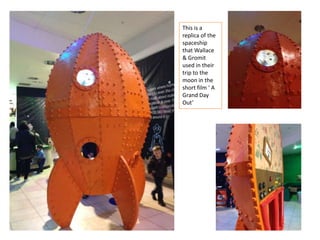This is a
replica of the
spaceship
that Wallace
& Gromit
used in their
trip to the
moon in the
short film ‘ A
Grand Day
Out’

 