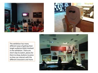 The exhibition has many
different ways of getting their
target audience (kids) involved
in the exhibition. There are
short clips to watch, places for
them to draw, buttons to press
so they can interact with the
different characters and more.

 