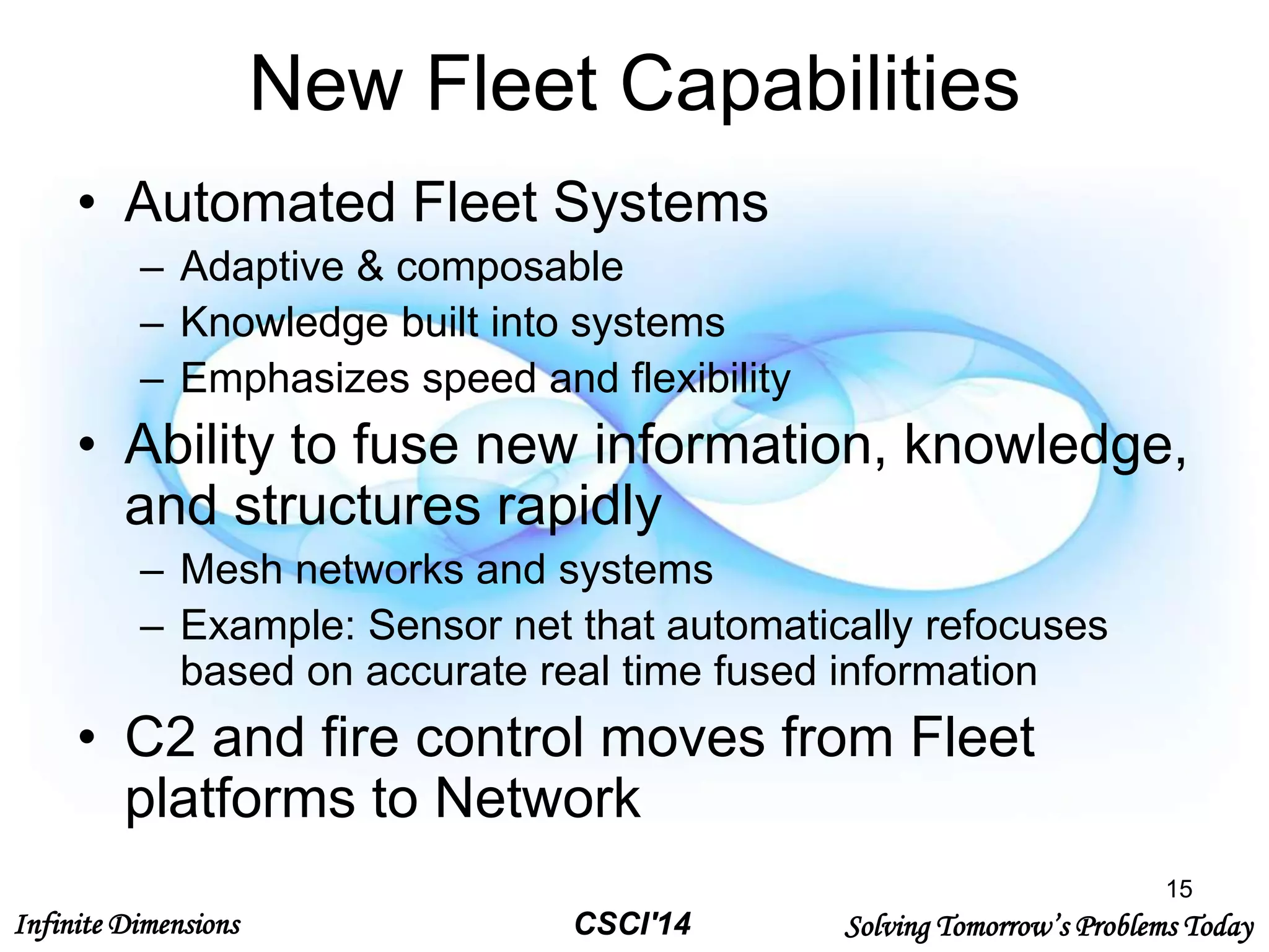 Infinite Dimensions Solving Tomorrow’s Problems TodayCSCI'14
New Fleet Capabilities
• Automated Fleet Systems
– Adaptive & composable
– Knowledge built into systems
– Emphasizes speed and flexibility
• Ability to fuse new information, knowledge,
and structures rapidly
– Mesh networks and systems
– Example: Sensor net that automatically refocuses
based on accurate real time fused information
• C2 and fire control moves from Fleet
platforms to Network
15
 