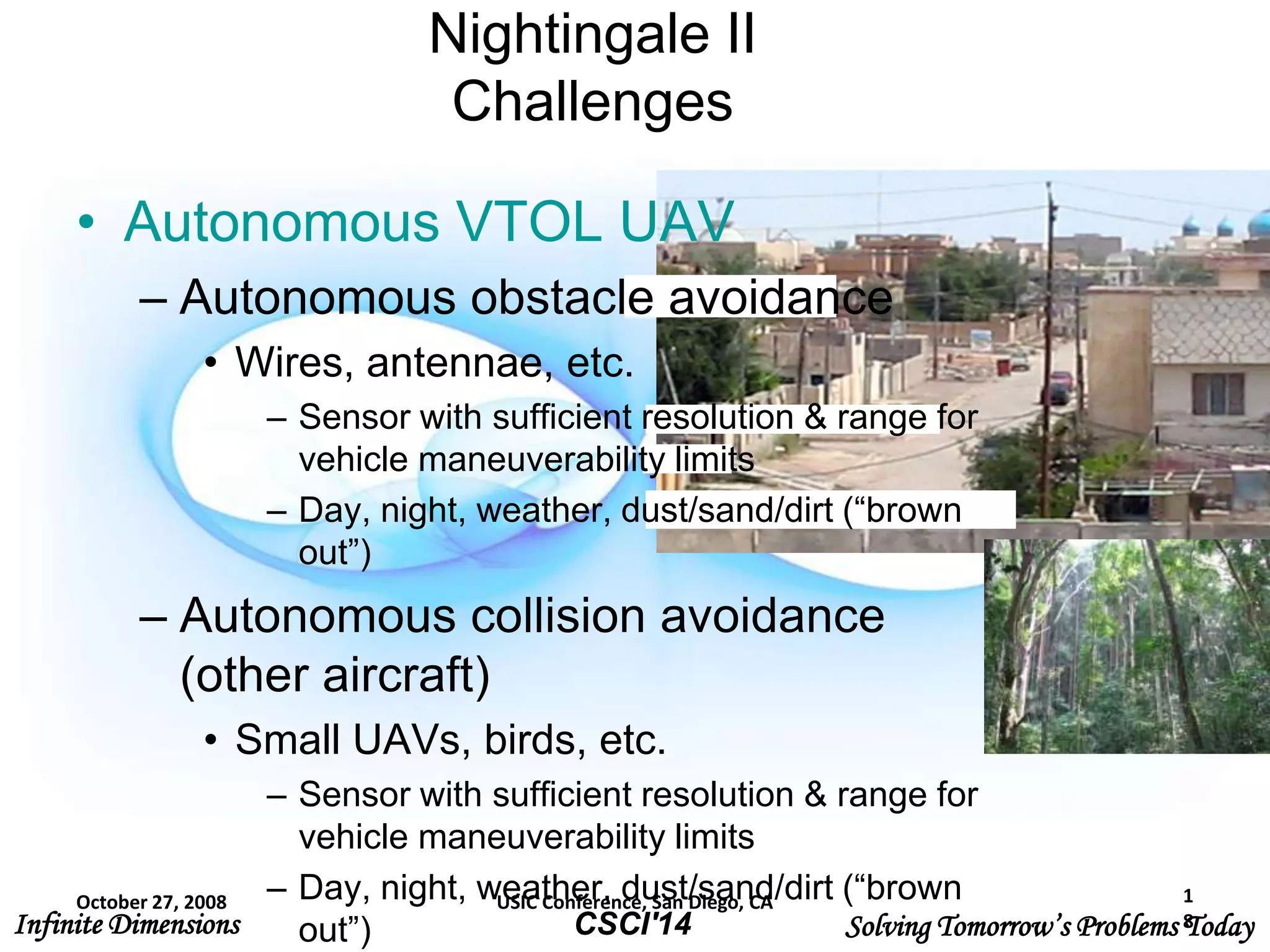 Infinite Dimensions Solving Tomorrow’s Problems TodayCSCI'14
Nightingale II
Challenges
• Autonomous VTOL UAV
– Autonomous obstacle avoidance
• Wires, antennae, etc.
– Sensor with sufficient resolution & range for
vehicle maneuverability limits
– Day, night, weather, dust/sand/dirt (“brown
out”)
– Autonomous collision avoidance
(other aircraft)
• Small UAVs, birds, etc.
– Sensor with sufficient resolution & range for
vehicle maneuverability limits
– Day, night, weather, dust/sand/dirt (“brown
out”)
October 27, 2008 USIC Conference, San Diego, CA 1
8
 