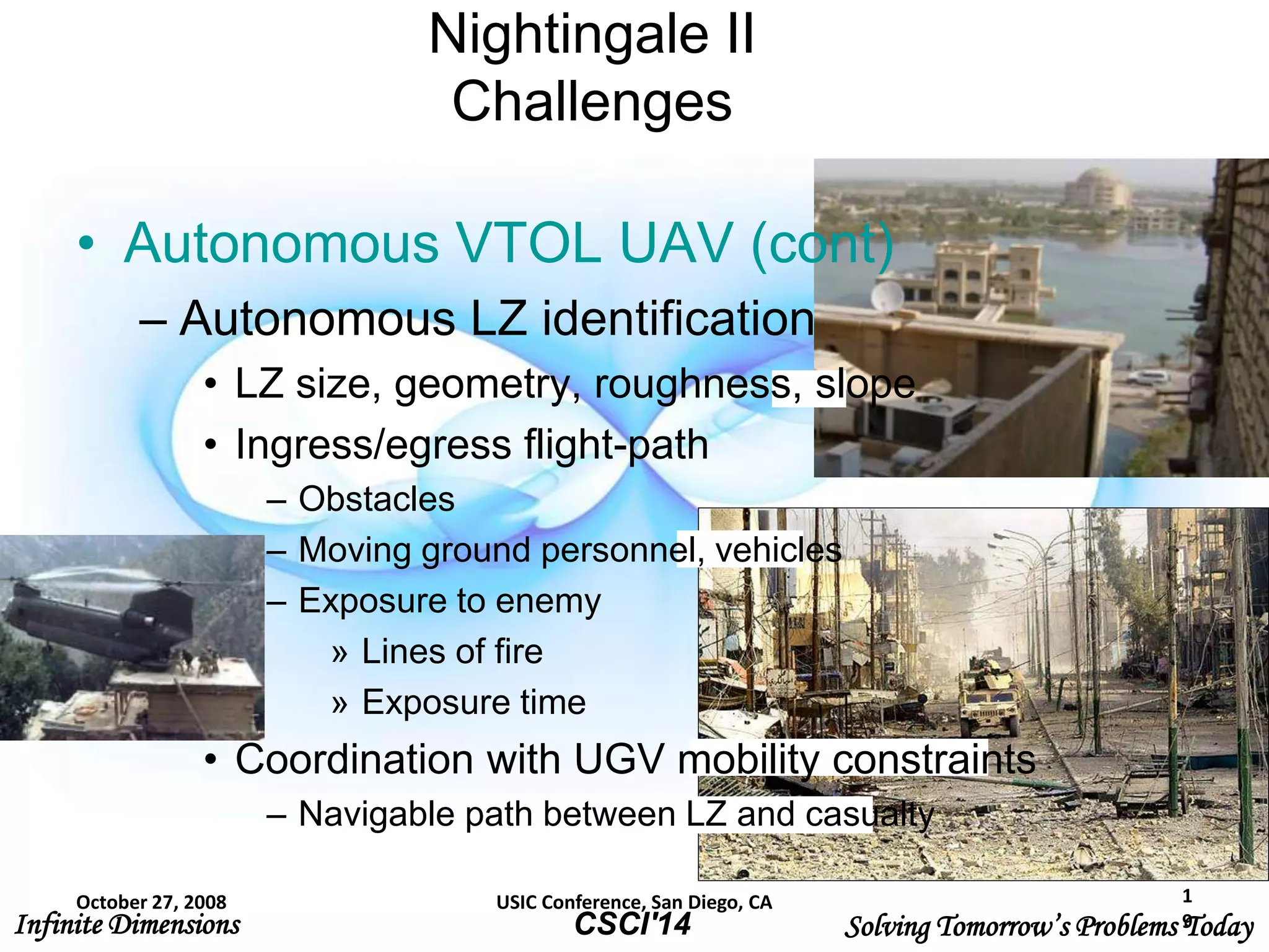 Infinite Dimensions Solving Tomorrow’s Problems TodayCSCI'14
Nightingale II
Challenges
• Autonomous VTOL UAV (cont)
– Autonomous LZ identification
• LZ size, geometry, roughness, slope
• Ingress/egress flight-path
– Obstacles
– Moving ground personnel, vehicles
– Exposure to enemy
» Lines of fire
» Exposure time
• Coordination with UGV mobility constraints
– Navigable path between LZ and casualty
October 27, 2008 USIC Conference, San Diego, CA 1
9
 
