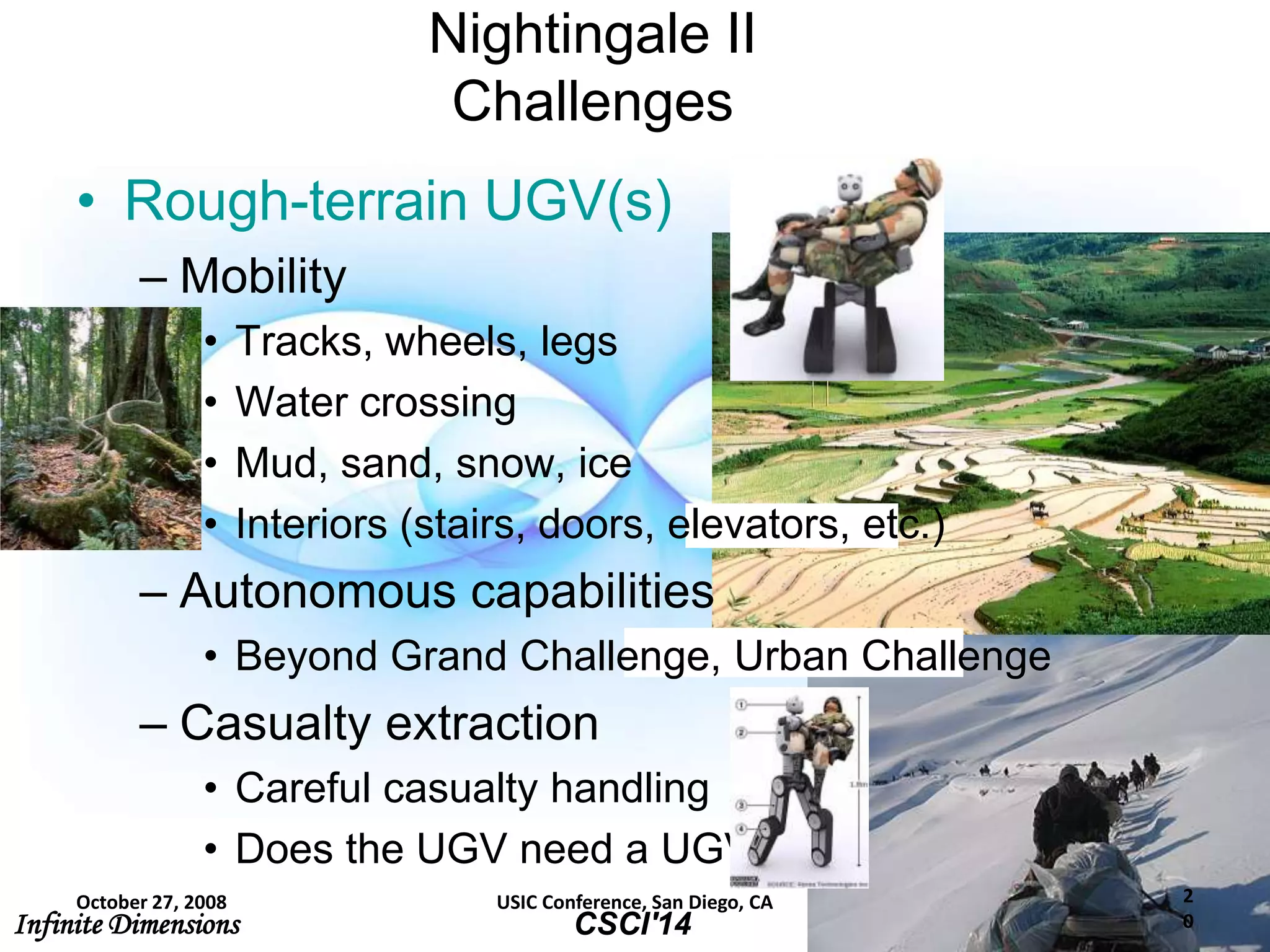 Infinite Dimensions Solving Tomorrow’s Problems TodayCSCI'14
2
0
Nightingale II
Challenges
• Rough-terrain UGV(s)
– Mobility
• Tracks, wheels, legs
• Water crossing
• Mud, sand, snow, ice
• Interiors (stairs, doors, elevators, etc.)
– Autonomous capabilities
• Beyond Grand Challenge, Urban Challenge
– Casualty extraction
• Careful casualty handling
• Does the UGV need a UGV?
October 27, 2008 USIC Conference, San Diego, CA
 