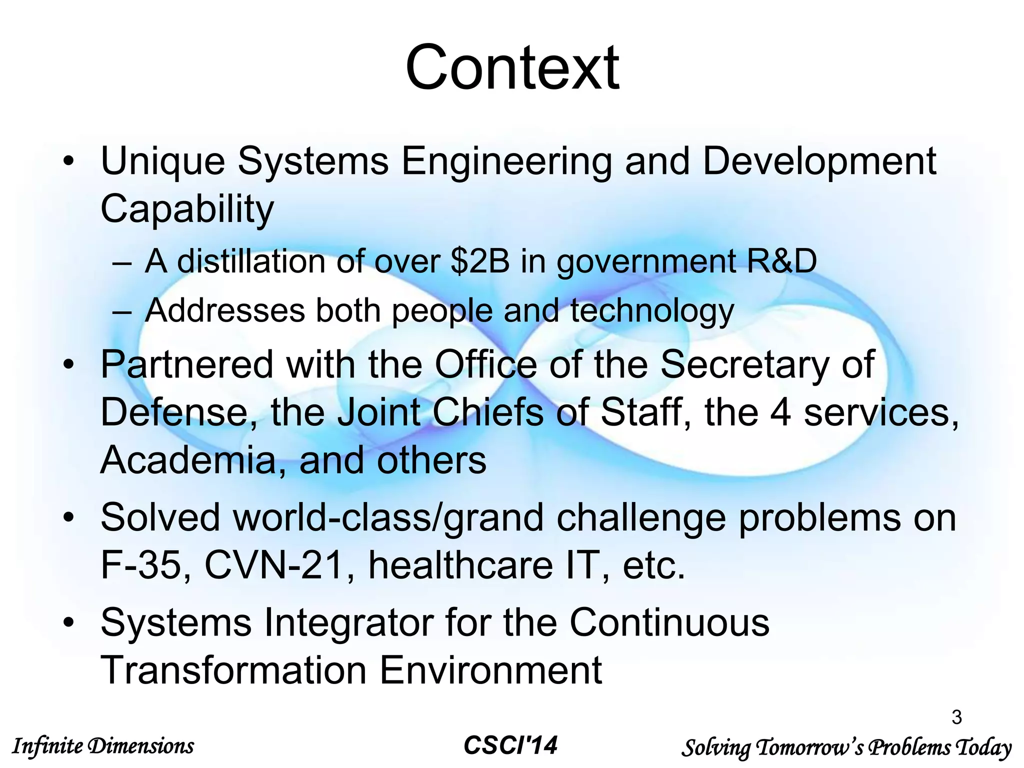 Infinite Dimensions Solving Tomorrow’s Problems TodayCSCI'14
Context
• Unique Systems Engineering and Development
Capability
– A distillation of over $2B in government R&D
– Addresses both people and technology
• Partnered with the Office of the Secretary of
Defense, the Joint Chiefs of Staff, the 4 services,
Academia, and others
• Solved world-class/grand challenge problems on
F-35, CVN-21, healthcare IT, etc.
• Systems Integrator for the Continuous
Transformation Environment
3
 