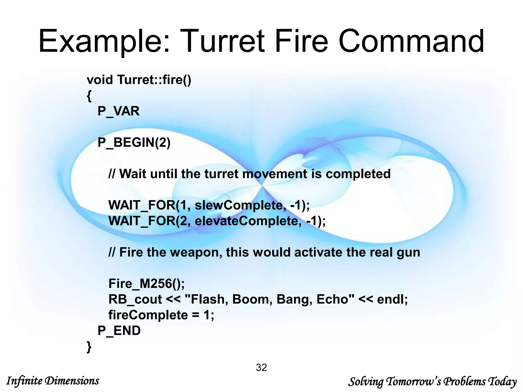 Infinite Dimensions Solving Tomorrow’s Problems Today
Example: Turret Fire Command
void Turret::fire()
{
P_VAR
P_BEGIN(2)
// Wait until the turret movement is completed
WAIT_FOR(1, slewComplete, -1);
WAIT_FOR(2, elevateComplete, -1);
// Fire the weapon, this would activate the real gun
Fire_M256();
RB_cout << "Flash, Boom, Bang, Echo" << endl;
fireComplete = 1;
P_END
}
32
 