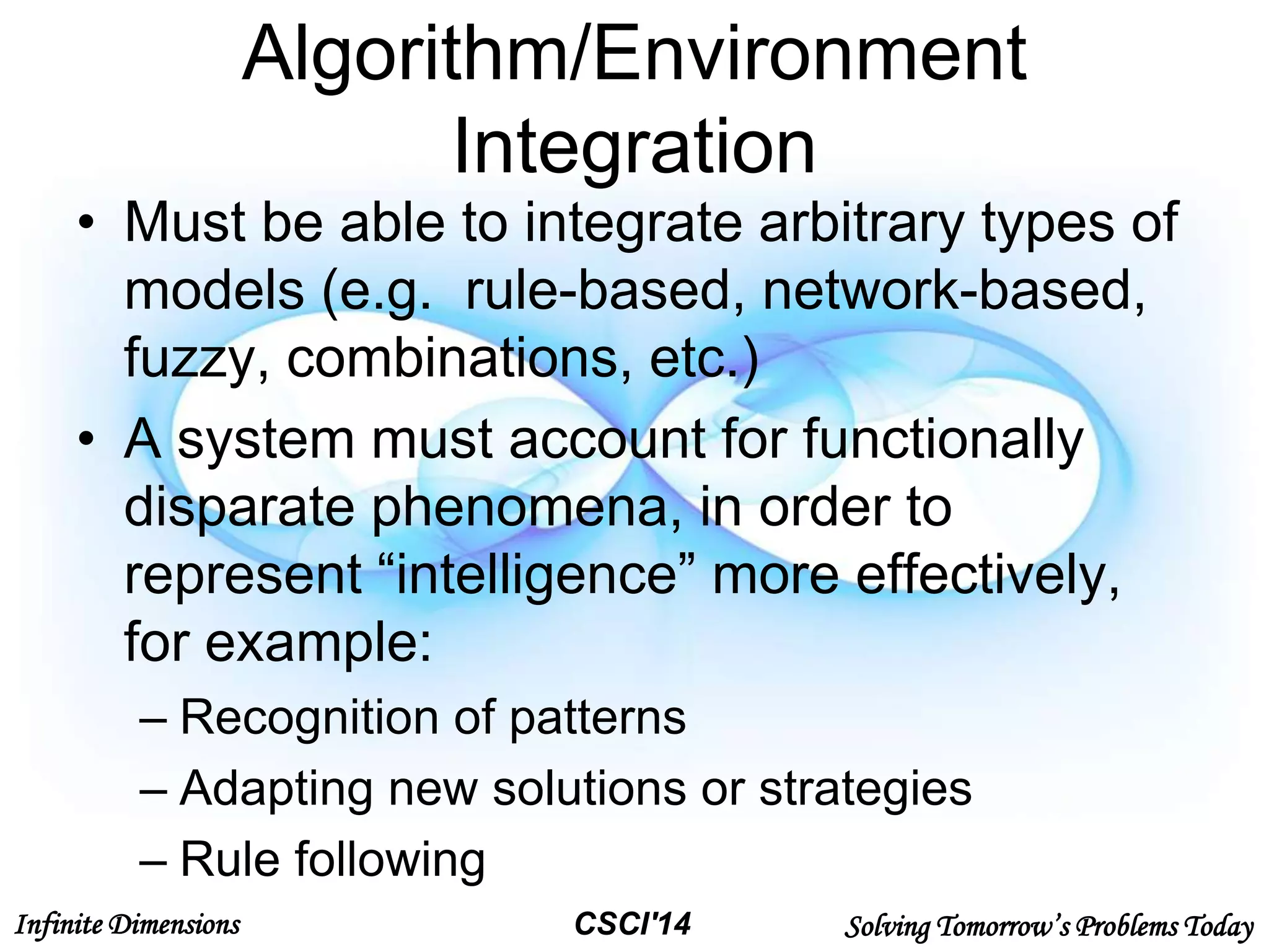 Infinite Dimensions Solving Tomorrow’s Problems TodayCSCI'14
Algorithm/Environment
Integration
• Must be able to integrate arbitrary types of
models (e.g. rule-based, network-based,
fuzzy, combinations, etc.)
• A system must account for functionally
disparate phenomena, in order to
represent “intelligence” more effectively,
for example:
– Recognition of patterns
– Adapting new solutions or strategies
– Rule following
 