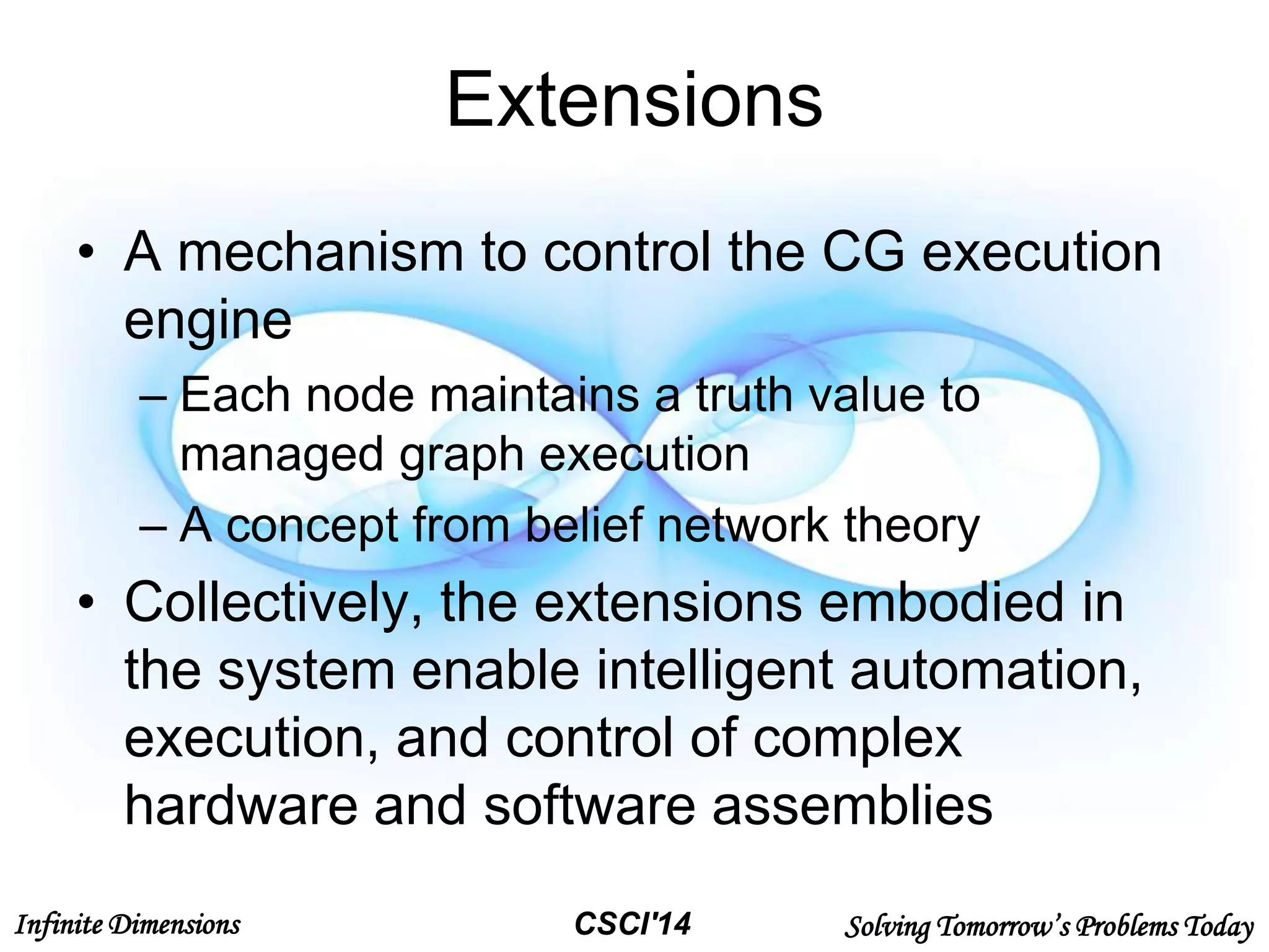 Infinite Dimensions Solving Tomorrow’s Problems TodayCSCI'14
Extensions
• A mechanism to control the CG execution
engine
– Each node maintains a truth value to
managed graph execution
– A concept from belief network theory
• Collectively, the extensions embodied in
the system enable intelligent automation,
execution, and control of complex
hardware and software assemblies
 