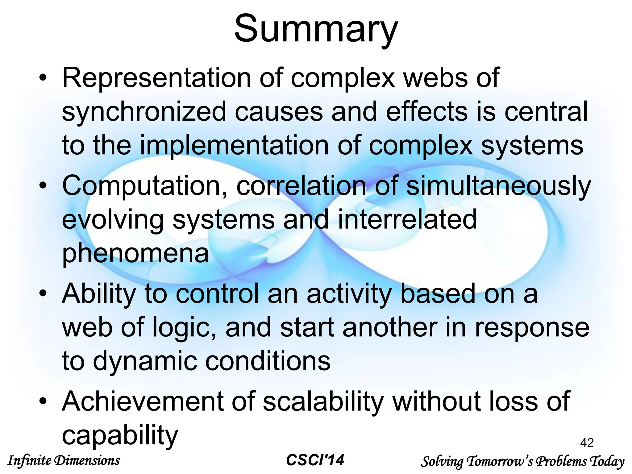 Infinite Dimensions Solving Tomorrow’s Problems TodayCSCI'14
Summary
• Representation of complex webs of
synchronized causes and effects is central
to the implementation of complex systems
• Computation, correlation of simultaneously
evolving systems and interrelated
phenomena
• Ability to control an activity based on a
web of logic, and start another in response
to dynamic conditions
• Achievement of scalability without loss of
capability 42
 