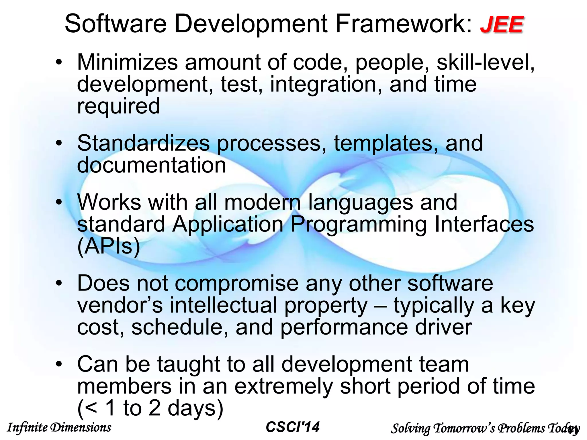 Infinite Dimensions Solving Tomorrow’s Problems TodayCSCI'14
Software Development Framework: JEE
• Minimizes amount of code, people, skill-level,
development, test, integration, and time
required
• Standardizes processes, templates, and
documentation
• Works with all modern languages and
standard Application Programming Interfaces
(APIs)
• Does not compromise any other software
vendor’s intellectual property – typically a key
cost, schedule, and performance driver
• Can be taught to all development team
members in an extremely short period of time
(< 1 to 2 days)
11
 