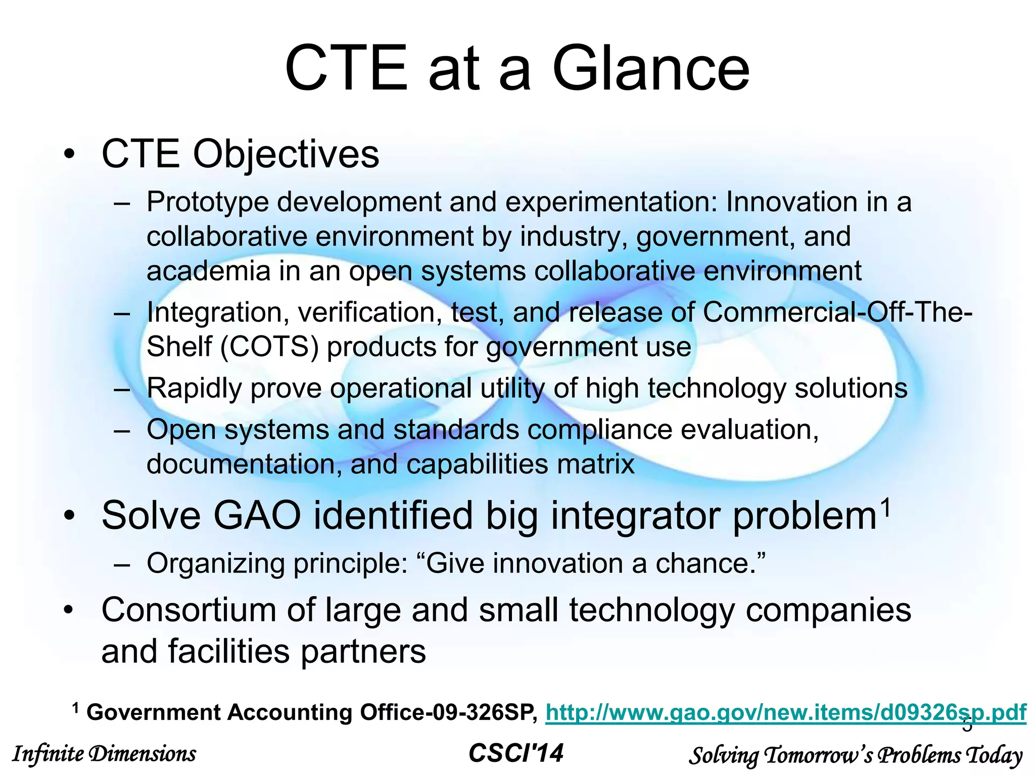 Infinite Dimensions Solving Tomorrow’s Problems TodayCSCI'14
CTE at a Glance
• CTE Objectives
– Prototype development and experimentation: Innovation in a
collaborative environment by industry, government, and
academia in an open systems collaborative environment
– Integration, verification, test, and release of Commercial-Off-The-
Shelf (COTS) products for government use
– Rapidly prove operational utility of high technology solutions
– Open systems and standards compliance evaluation,
documentation, and capabilities matrix
• Solve GAO identified big integrator problem1
– Organizing principle: “Give innovation a chance.”
• Consortium of large and small technology companies
and facilities partners
5
1 Government Accounting Office-09-326SP, http://www.gao.gov/new.items/d09326sp.pdf
 