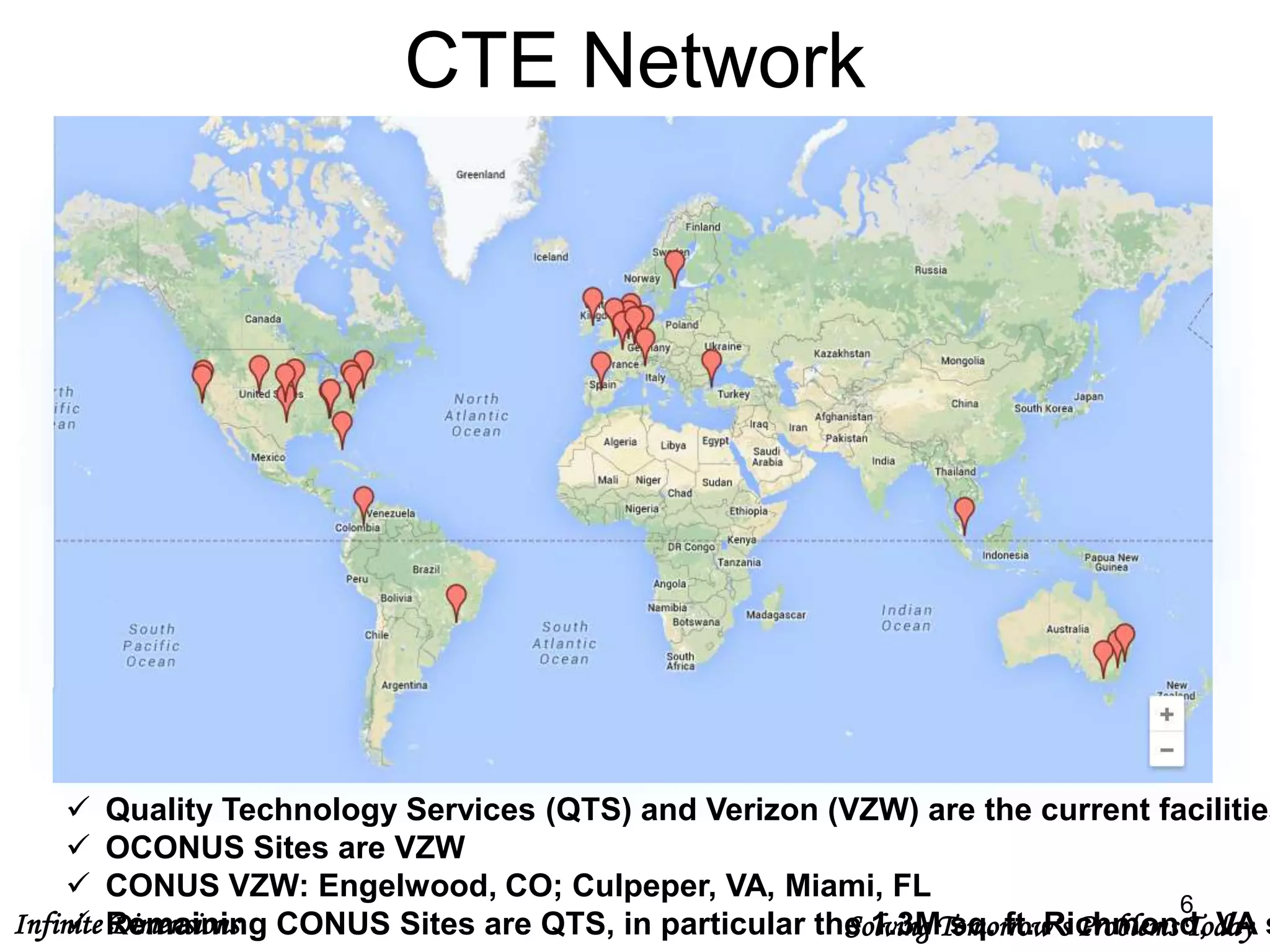 Infinite Dimensions Solving Tomorrow’s Problems Today
CTE Network
6
 Quality Technology Services (QTS) and Verizon (VZW) are the current facilities
 OCONUS Sites are VZW
 CONUS VZW: Engelwood, CO; Culpeper, VA, Miami, FL
 Remaining CONUS Sites are QTS, in particular the 1.3M sq. ft. Richmond, VA s
 