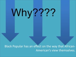 Why????

Black Popular has an effect on the way that African-
                       American’s view themselves.
 