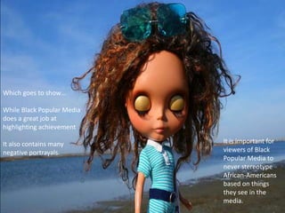 Which goes to show…

While Black Popular Media
does a great job at
highlighting achievement

It also contains many       It is important for
negative portrayals.        viewers of Black
                            Popular Media to
                            never stereotype
                            African-Americans
                            based on things
                            they see in the
                            media.
 