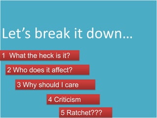 Let’s break it down…
1 What the heck is it?

 2 Who does it affect?

    3 Why should I care

              4 Criticism
                  5 Ratchet???
 