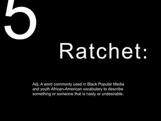 Ratchet:
Adj. A word commonly used in Black Popular Media
and youth African-American vocabulary to describe
something or someone that is nasty or undesirable.
 