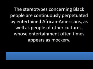 The stereotypes concerning Black
people are continuously perpetuated
by entertained African-Americans, as
  well as people of other cultures,
 whose entertainment often times
        appears as mockery.
 