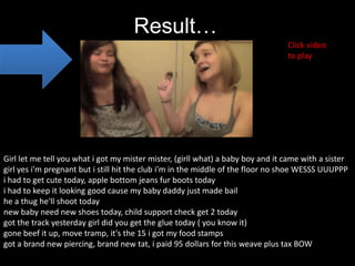 Result…
                                                                                 Click video
                                                                                 to play




Girl let me tell you what i got my mister mister, (girll what) a baby boy and it came with a sister
girl yes i'm pregnant but i still hit the club i'm in the middle of the floor no shoe WESSS UUUPPP
i had to get cute today, apple bottom jeans fur boots today
i had to keep it looking good cause my baby daddy just made bail
he a thug he'll shoot today
new baby need new shoes today, child support check get 2 today
got the track yesterday girl did you get the glue today ( you know it)
gone beef it up, move tramp, it's the 15 i got my food stamps
got a brand new piercing, brand new tat, i paid 95 dollars for this weave plus tax BOW
 