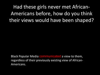 Had these girls never met African-
 Americans before, how do you think
their views would have been shaped?




Black Popular Media communicated a view to them,
regardless of their previously existing view of African-
Americans.
 