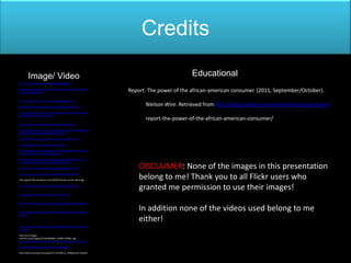 Credits

        Image/ Video                                                                         Educational
http://www.flickr.com/photos/xsizzlex/4606041484/

http://media.photobucket.com/image/what%20is%20it/TibbyTerror/
1281920854180.png?o=6                                               Report: The power of the african-american consumer. (2011, September/October).
http://www.flickr.com/photos/franpan48/5819101552/

http://www.flickr.com/photos/51552913@N07/4936786334/
                                                                          Nielson Wire. Retrieved from http://blog.nielsen.com/nielsenwire/consumer/
http://media.photobucket.com/image/4%20album%20beyonce/tinke
rbell097/beyonce-4-album-.jpg?o=2
                                                                          report-the-power-of-the-african-american-consumer/
http://www.flickr.com/photos/saintsabina/2272814871/

http://media.photobucket.com/image/love%20and%20hip%20hop%2
0atlanta/ybfchic/may%25202012/610x360.jpg

http://www.flickr.com/photos/blackurbanite/3185657568/

http://people.ucsc.edu/~dgramajo/kobe24.jpg

http://thatblackgirlsite.com/blog/pop-culture/why-everyone-seems-
to-hate-hawthorne-and-my-advice-to-jada/

http://images5.fanpop.com/image/photos/30300000/Beez-in-the-
Trap-Music-Video-nicki-minaj-30391363-600-471.jpg

http://www.flickr.com/photos/56403768@N00/4296737212/                   DISCLAIMER: None of the images in this presentation
http://www.flickr.com/photos/7238888@N02/4163436506/

http://gmid.files.wordpress.com/2010/12/news-anchor-did-it.jpg
                                                                        belong to me! Thank you to all Flickr users who
http://www.flickr.com/photos/7549275@N07/4464627067/
                                                                        granted me permission to use their images!
http://www.youtube.com/watch?v=yWuiguLBLbc


http://www.flickr.com/photos/erregiro/3388103356/in/photostream
/

http://www.flickr.com/photos/44632831@N07/4954627692/in/phot
                                                                        In addition none of the videos used belong to me
ostream/

                                                                        either!
http://www.flickr.com/photos/44632831@N07/4954037923/in/phot
ostream/

http://ecx.images-
amazon.com/images/I/51Gjn9RakNL._SL500_AA280_.jpg
http://ronetheboxhouston.files.wordpress.com/2012/01/rachet.jpg

http://www.youtube.com/watch?v=tT3htTWBogU

http://www.youtube.com/watch?v=mEVMo-zc_NY&feature=related
 