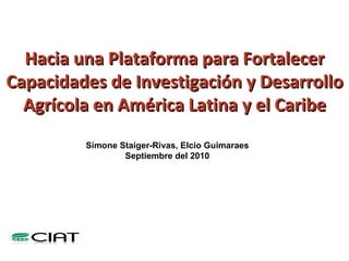 Hacia una Plataforma para Fortalecer Capacidades de Investigación y Desarrollo Agrícola en América Latina y el Caribe Simone Staiger-Rivas, Elcio Guimaraes Septiembre del 2010 