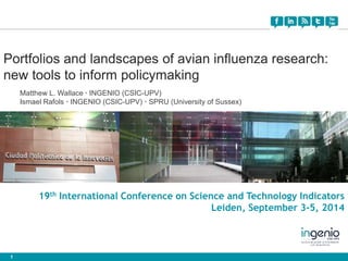 Portfolios and landscapes of avian influenza research: 
new tools to inform policymaking 
1 
Matthew L. Wallace · INGENIO (CSIC-UPV) 
Ismael Rafols · INGENIO (CSIC-UPV) · SPRU (University of Sussex) 
19th International Conference on Science and Technology Indicators 
Leiden, September 3-5, 2014 
 