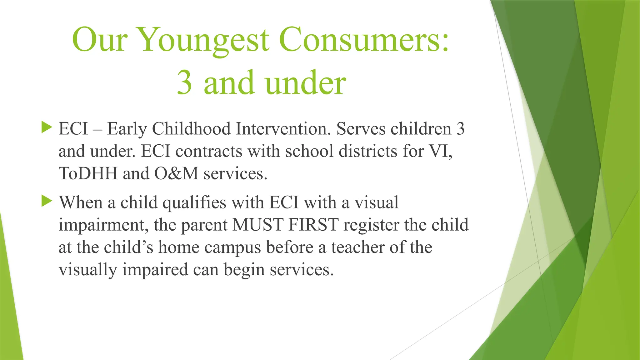 Our Youngest Consumers:
3 and under
 ECI – Early Childhood Intervention. Serves children 3
and under. ECI contracts with school districts for VI,
ToDHH and O&M services.
 When a child qualifies with ECI with a visual
impairment, the parent MUST FIRST register the child
at the child’s home campus before a teacher of the
visually impaired can begin services.
 