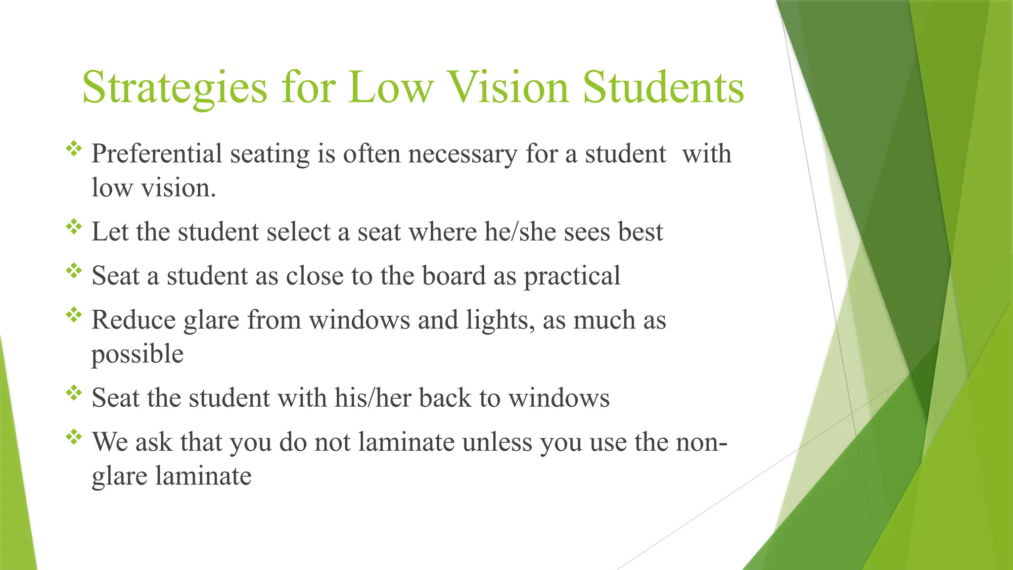Strategies for Low Vision Students
 Preferential seating is often necessary for a student with
low vision.
 Let the student select a seat where he/she sees best
 Seat a student as close to the board as practical
 Reduce glare from windows and lights, as much as
possible
 Seat the student with his/her back to windows
 We ask that you do not laminate unless you use the non-
glare laminate
 
