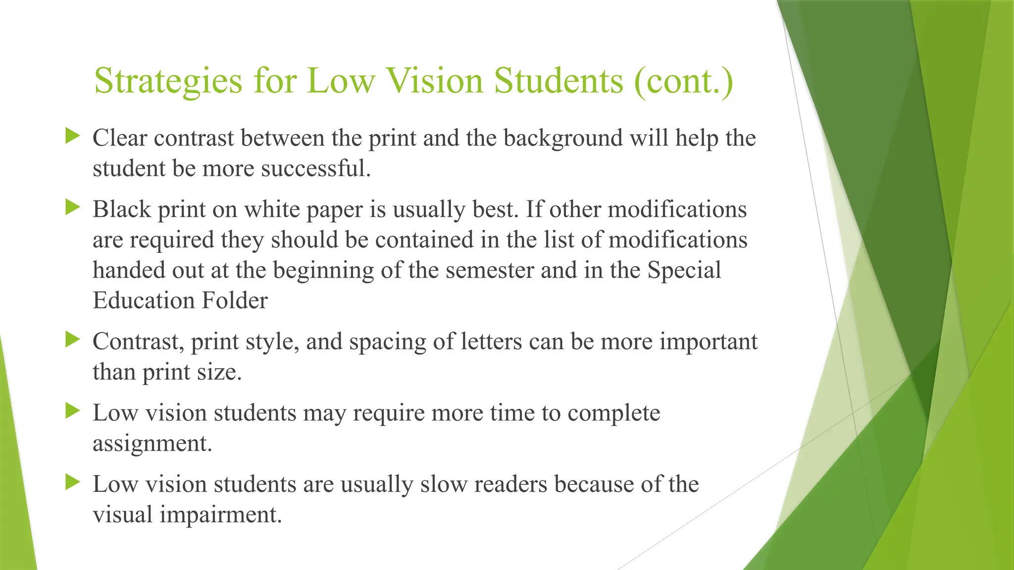Strategies for Low Vision Students (cont.)
 Clear contrast between the print and the background will help the
student be more successful.
 Black print on white paper is usually best. If other modifications
are required they should be contained in the list of modifications
handed out at the beginning of the semester and in the Special
Education Folder
 Contrast, print style, and spacing of letters can be more important
than print size.
 Low vision students may require more time to complete
assignment.
 Low vision students are usually slow readers because of the
visual impairment.
 