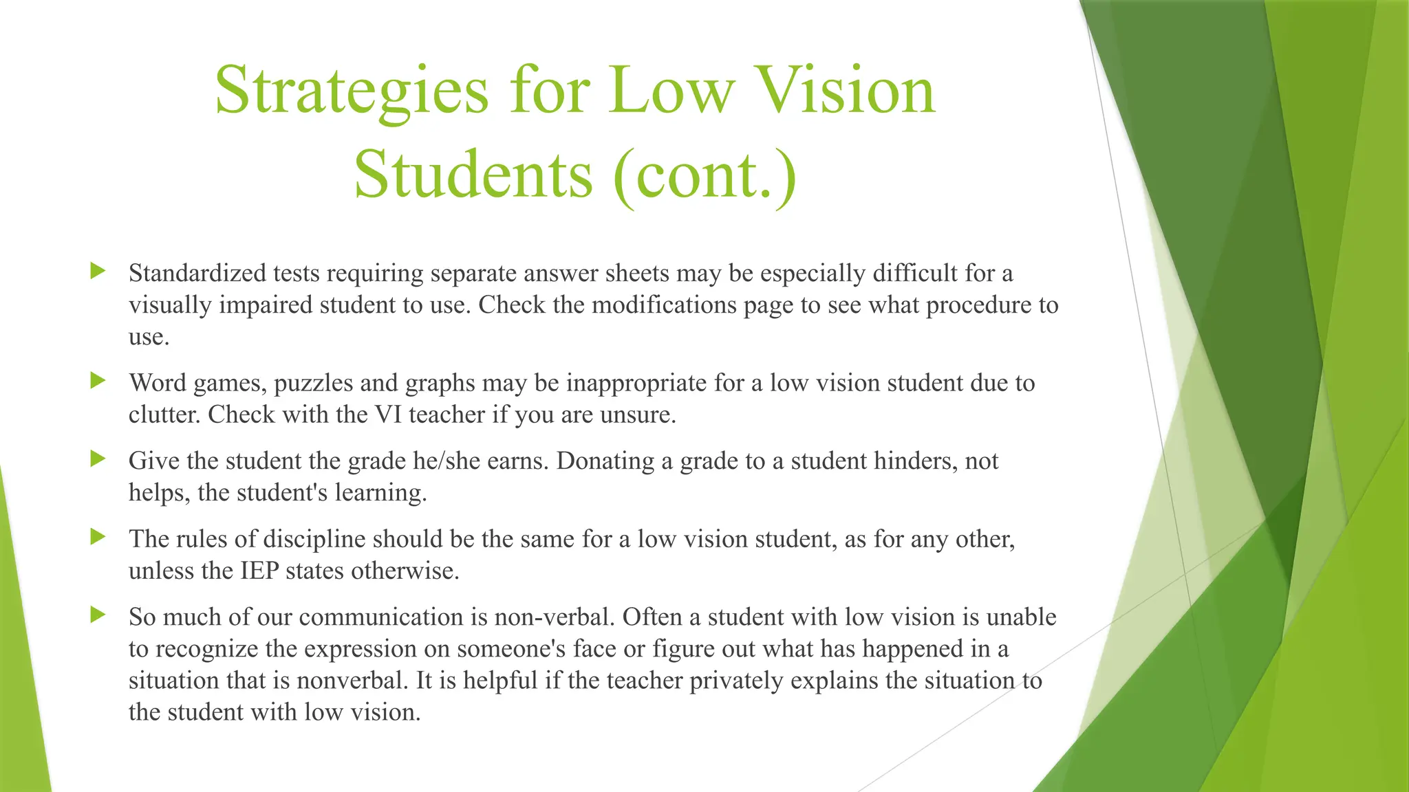 Strategies for Low Vision
Students (cont.)
 Standardized tests requiring separate answer sheets may be especially difficult for a
visually impaired student to use. Check the modifications page to see what procedure to
use.
 Word games, puzzles and graphs may be inappropriate for a low vision student due to
clutter. Check with the VI teacher if you are unsure.
 Give the student the grade he/she earns. Donating a grade to a student hinders, not
helps, the student's learning.
 The rules of discipline should be the same for a low vision student, as for any other,
unless the IEP states otherwise.
 So much of our communication is non-verbal. Often a student with low vision is unable
to recognize the expression on someone's face or figure out what has happened in a
situation that is nonverbal. It is helpful if the teacher privately explains the situation to
the student with low vision.
 