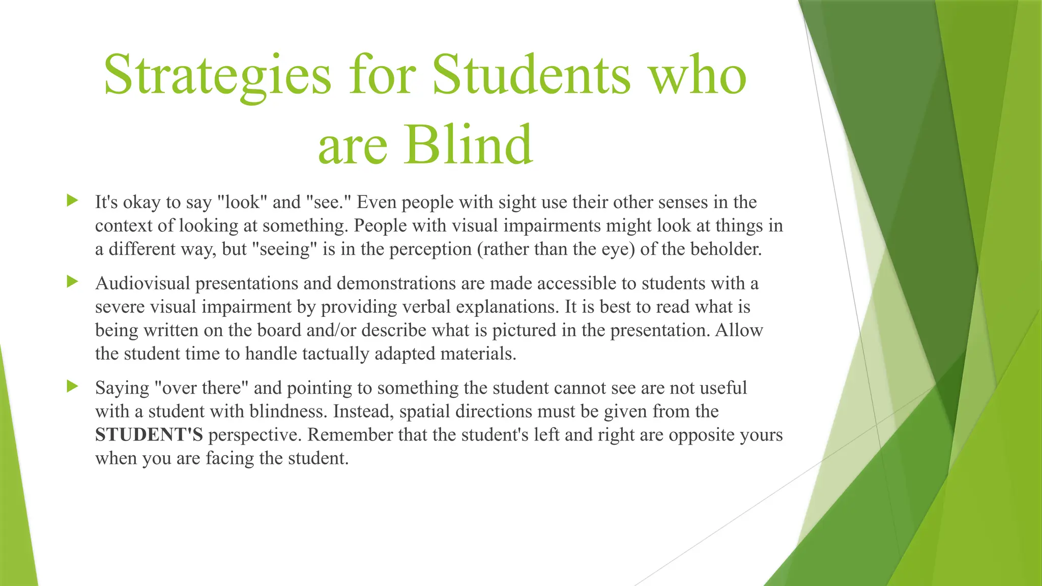 Strategies for Students who
are Blind
 It's okay to say "look" and "see." Even people with sight use their other senses in the
context of looking at something. People with visual impairments might look at things in
a different way, but "seeing" is in the perception (rather than the eye) of the beholder.
 Audiovisual presentations and demonstrations are made accessible to students with a
severe visual impairment by providing verbal explanations. It is best to read what is
being written on the board and/or describe what is pictured in the presentation. Allow
the student time to handle tactually adapted materials.
 Saying "over there" and pointing to something the student cannot see are not useful
with a student with blindness. Instead, spatial directions must be given from the
STUDENT'S perspective. Remember that the student's left and right are opposite yours
when you are facing the student.
 
