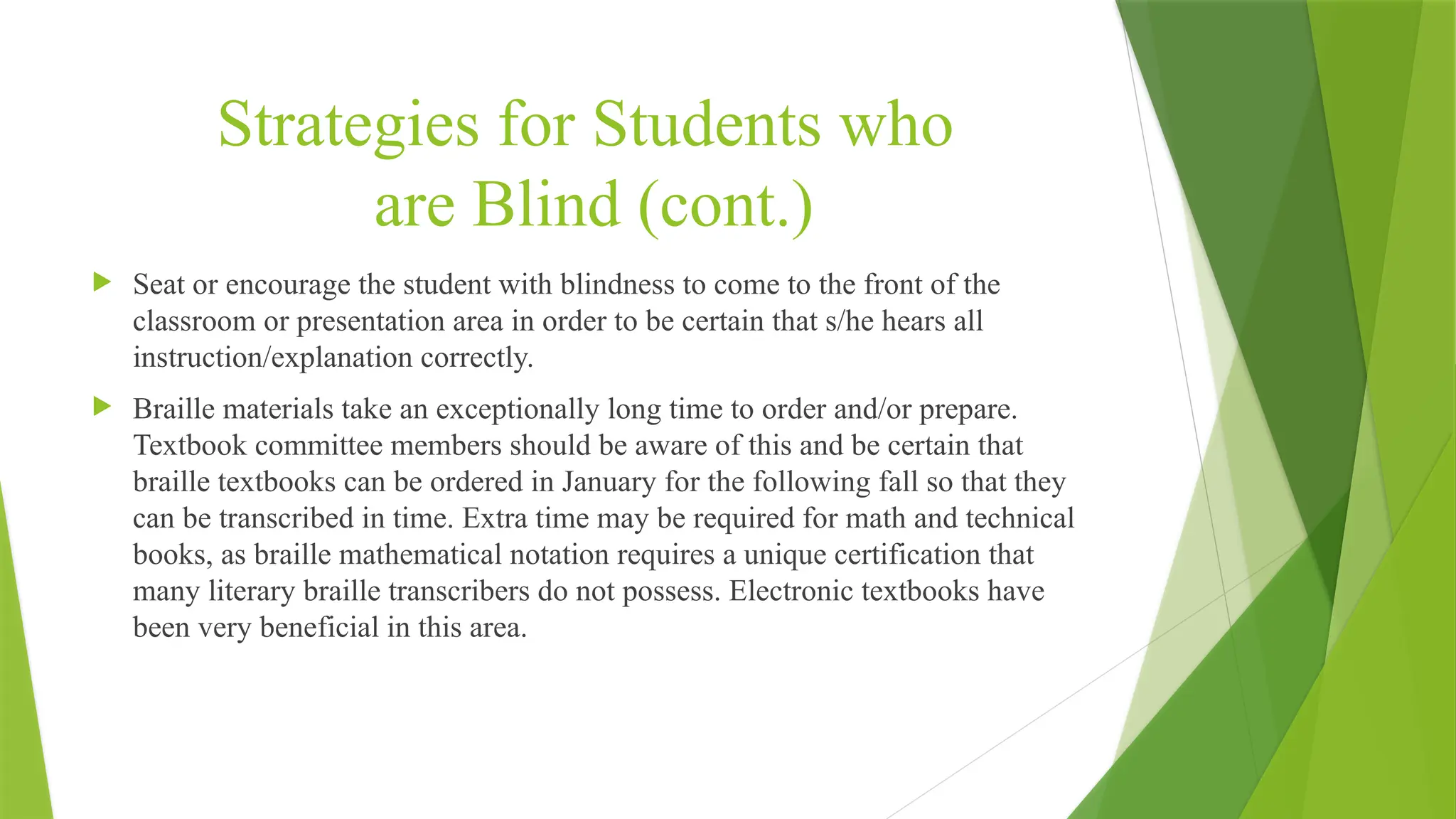 Strategies for Students who
are Blind (cont.)
 Seat or encourage the student with blindness to come to the front of the
classroom or presentation area in order to be certain that s/he hears all
instruction/explanation correctly.
 Braille materials take an exceptionally long time to order and/or prepare.
Textbook committee members should be aware of this and be certain that
braille textbooks can be ordered in January for the following fall so that they
can be transcribed in time. Extra time may be required for math and technical
books, as braille mathematical notation requires a unique certification that
many literary braille transcribers do not possess. Electronic textbooks have
been very beneficial in this area.
 
