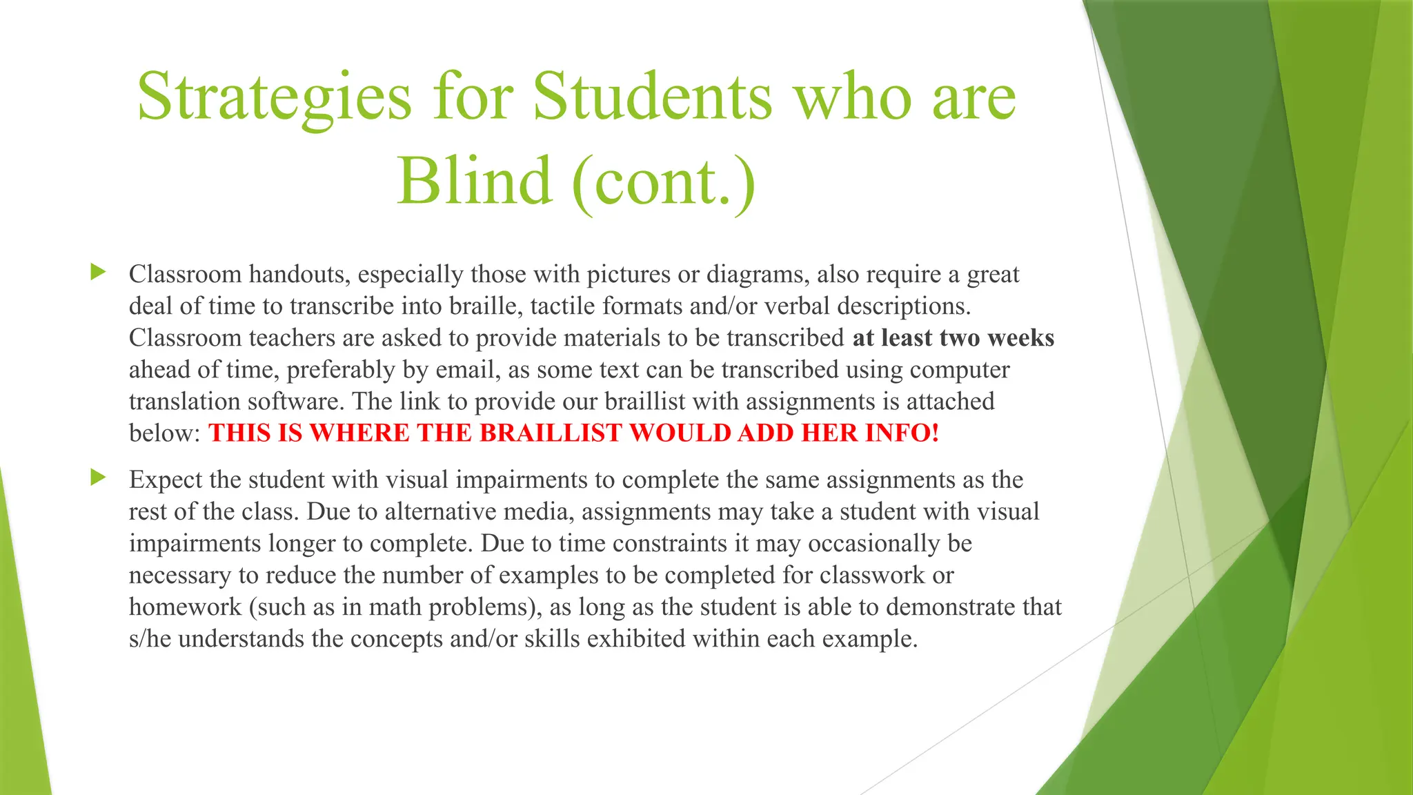 Strategies for Students who are
Blind (cont.)
 Classroom handouts, especially those with pictures or diagrams, also require a great
deal of time to transcribe into braille, tactile formats and/or verbal descriptions.
Classroom teachers are asked to provide materials to be transcribed at least two weeks
ahead of time, preferably by email, as some text can be transcribed using computer
translation software. The link to provide our braillist with assignments is attached
below: THIS IS WHERE THE BRAILLIST WOULD ADD HER INFO!
 Expect the student with visual impairments to complete the same assignments as the
rest of the class. Due to alternative media, assignments may take a student with visual
impairments longer to complete. Due to time constraints it may occasionally be
necessary to reduce the number of examples to be completed for classwork or
homework (such as in math problems), as long as the student is able to demonstrate that
s/he understands the concepts and/or skills exhibited within each example.
 